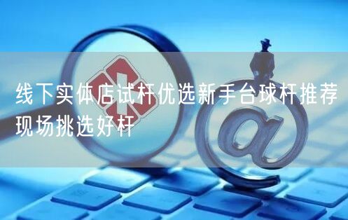 线下实体店试杆优选新手台球杆推荐现场挑选好杆