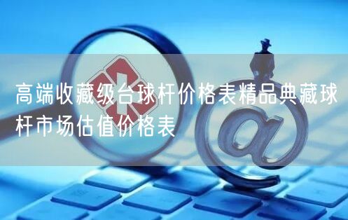 高端收藏级台球杆价格表精品典藏球杆市场估值价格表
