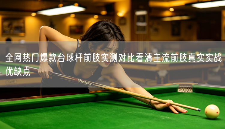 全网热门爆款台球杆前肢实测对比看清主流前肢真实实战优缺点