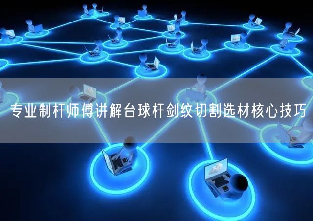 专业制杆师傅讲解台球杆剑纹切割选材核心技巧