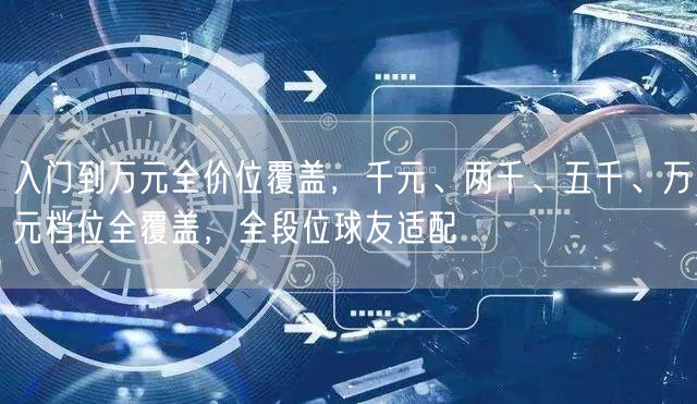 入门到万元全价位覆盖，千元、两千、五千、万元档位全覆盖，全段位球友适配