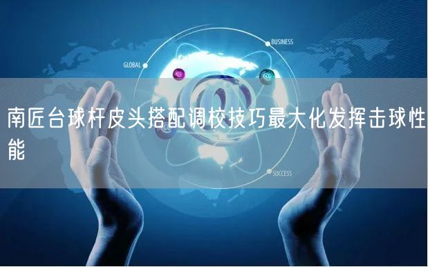 南匠台球杆皮头搭配调校技巧最大化发挥击球性能