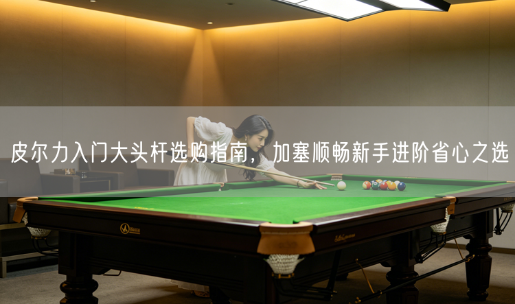 皮尔力入门大头杆选购指南，加塞顺畅新手进阶省心之选