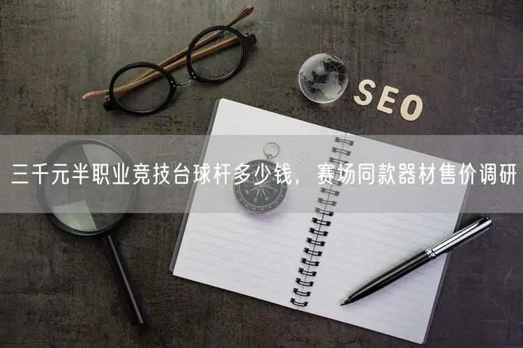 三千元半职业竞技台球杆多少钱，赛场同款器材售价调研